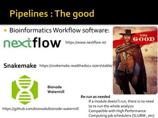  BioinformaticsWorkflow software:
https://www.nextflow.io/
https://github.com/bionode/bionode-watermill
Bionode
Watermill
Snakemake https://snakemake.readthedocs.io/en/stable/
Re-run as needed
If a module doesn’t run, there is no need
to re-run the whole analysis
Compatible with High Performance
Computing job schedulers (SLURM , etc)
 