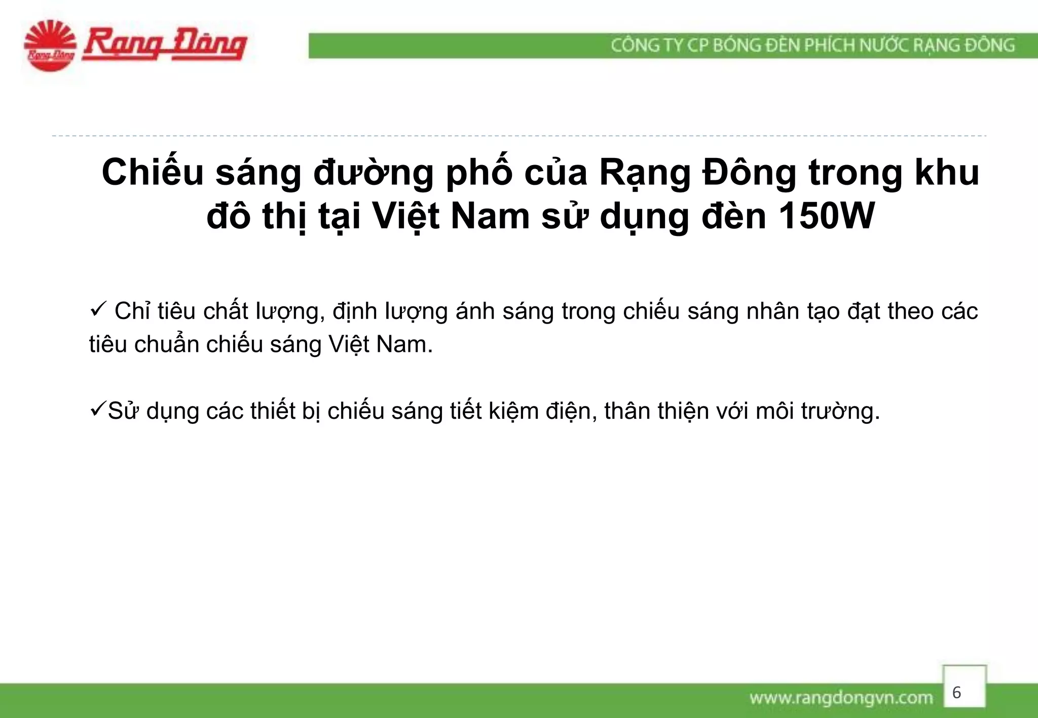 Chiếu sáng đường phố của Rạng Đông trong khu
đô thị tại Việt Nam sử dụng đèn 150W
 Chỉ tiêu chất lượng, định lượng ánh sáng trong chiếu sáng nhân tạo đạt theo các
tiêu chuẩn chiếu sáng Việt Nam.
Sử dụng các thiết bị chiếu sáng tiết kiệm điện, thân thiện với môi trường.
6
 