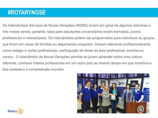 TITLE | 52
#ROTARYNGSE
Os Intercâmbios Serviços de Novas Gerações (NGSE) duram em geral de algumas semanas a
três meses sendo, portanto, ideal para estudantes universitários recém-formados, jovens
profissionais e rotaractianos. Os intercâmbios podem ser programados para indivíduos ou grupos,
que ficam em casas de famílias ou alojamentos conjuntos. Incluem elemento profissionalizante,
como estágio e visitas profissionais, participação de feiras da área profissional, eventos ou
cursos. O Intercâmbio de Novas Gerações permite ao jovem aprender sobre uma cultura
diferente, conhecer líderes profissionais em um outro país ao mesmo tempo em que incentiva a
boa vontade e a compreensão mundial.
 
