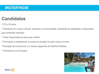 TITLE | 53
#ROTARYNGSE
Candidatos
21 e 30 anos
Interesse em novas culturas, atuantes na comunidade, facilidade de adaptação e disposição
para enfrentar desafios
Falar lingua local do país que visitará
Formados e trabalhando na área de atuação há pelo menos 2 anos
Duração de 2 semanas a 3 meses (depende do Distrito Anfitrião)
Individual ou em Grupos
 