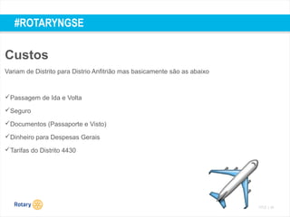 TITLE | 54
#ROTARYNGSE
Custos
Variam de Distrito para Distrio Anfitrião mas basicamente são as abaixo
Passagem de Ida e Volta
Seguro
Documentos (Passaporte e Visto)
Dinheiro para Despesas Gerais
Tarifas do Distrito 4430
 