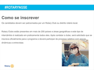 TITLE | 55
#ROTARYNGSE
Como se inscrever
Os candidatos devem ser patrocinados por um Rotary Club ou distrito rotário local.
Rotary Clubs estão presentes em mais de 200 países e áreas geográficas e este tipo de
intercâmbio é realizado em praticamente todos eles. Após contatar o clube, será solicitado que se
inscreva oficialmente para o programa e deverá participar de processo seletivo com provas,
dinâmicas e entrevistas
 