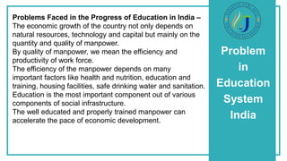 Problem
in
Education
System
India
Problems Faced in the Progress of Education in India –
The economic growth of the country not only depends on
natural resources, technology and capital but mainly on the
quantity and quality of manpower.
By quality of manpower, we mean the efficiency and
productivity of work force.
The efficiency of the manpower depends on many
important factors like health and nutrition, education and
training, housing facilities, safe drinking water and sanitation.
Education is the most important component out of various
components of social infrastructure.
The well educated and properly trained manpower can
accelerate the pace of economic development.
 