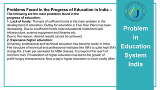 Problem
in
Education
System
India
Problems Faced in the Progress of Education in India –
The following are the main problems faced in the
progress of education:
1. Lack of funds: The lack of sufficient funds is the main problem in the
development of education. Outlay for education in Five Year Plans has been
decreasing. Due to insufficient funds most educational institutions lack
infrastructure, science equipment and libraries etc.
Due to this reason, desired results cannot be achieved.
2. Expensive higher education:
University, professional and technical education has become costly in India.
Fee structure of technical and professional institutes like IIM’s is quite high IIM’s
charge Rs. 2 lakh per semester for MBA classes. It is beyond the reach of
common man. Privatization of higher education has led to the growth of
profit hungry entrepreneurs. Now a day’s higher education is much costly affair.
 