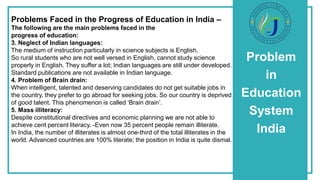 Problem
in
Education
System
India
Problems Faced in the Progress of Education in India –
The following are the main problems faced in the
progress of education:
3. Neglect of Indian languages:
The medium of instruction particularly in science subjects is English.
So rural students who are not well versed in English, cannot study science
properly in English. They suffer a lot; Indian languages are still under developed.
Standard publications are not available in Indian language.
4. Problem of Brain drain:
When intelligent, talented and deserving candidates do not get suitable jobs in
the country, they prefer to go abroad for seeking jobs. So our country is deprived
of good talent. This phenomenon is called ‘Brain drain’.
5. Mass illiteracy:
Despite constitutional directives and economic planning we are not able to
achieve cent percent literacy. -Even now 35 percent people remain illiterate.
In India, the number of illiterates is almost one-third of the total illiterates in the
world. Advanced countries are 100% literate; the position in India is quite dismal.
 