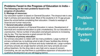Problem
in
Education
System
India
Problems Faced in the Progress of Education in India –
The following are the main problems faced in the
progress of education:
6. Wastage of resources:
Our education system is based on General Education. The dropout rate is very
high in primary and secondary level. Most of the students in 6-14 age groups
leave the school before completing their education. It leads to wastage of
5nancial and human resources.
7. General education oriented:
Our educational system is of General Education in nature. Development of
technical and vocational education is quite unsatisfactory. So our education is
unproductive. Hence number of educated unemployed persons is increasing
day by day. This has become a great concern for Govt.
8. Problems of primary education:
Our primary education is ridden with too many problems. Large number of
primary schools has no buildings what to talk of basic facilities like drinking
water, urinals and electricity, furniture and study materials etc. Large numbers
of primary schools are single teacher schools and many schools are even
without teachers. So the drop rate is very high and a cause of concern.
Concluding, we can say that there is quantitative expansion of education but in
qualitative development we are still lagging behind.
 