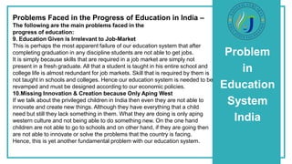 Problem
in
Education
System
India
Problems Faced in the Progress of Education in India –
The following are the main problems faced in the
progress of education:
9. Education Given is Irrelevant to Job-Market
This is perhaps the most apparent failure of our education system that after
completing graduation in any discipline students are not able to get jobs.
It is simply because skills that are required in a job market are simply not
present in a fresh graduate. All that a student is taught in his entire school and
college life is almost redundant for job markets. Skill that is required by them is
not taught in schools and colleges. Hence our education system is needed to be
revamped and must be designed according to our economic policies.
10.Missing Innovation & Creation because Only Aping West
If we talk about the privileged children in India then even they are not able to
innovate and create new things. Although they have everything that a child
need but still they lack something in them. What they are doing is only aping
western culture and not being able to do something new. On the one hand
children are not able to go to schools and on other hand, if they are going then
are not able to innovate or solve the problems that the country is facing.
Hence, this is yet another fundamental problem with our education system.
 