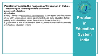 Problem
in
Education
System
India
Problems Faced in the Progress of Education in India –
The following are the main problems faced in the
progress of education:
Conclusion
Finally, I would say education is very important but we spend only few percent
of our GDP on education, so our government should make education its first
priority and try to address issues those are mentioned in this blog.
If government is able to take note of these 10 problems then we can definitely
overhaul our education system.
 