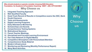 Why should students or parents consider choosing NGS Education
Foundation, for Academic & Foundation Coaching, NEET - JEE, CPT/CS/CMA?
1. Integrated Teaching Approach
2. Well Qualified Faculty
3. Good Track Record of Results in Competitive exams like SSC, Bank
4. Doubt Clearance
5. Tests and Assessments
6. Digital Learning Programs
7. Daily Attendance Monitoring
8. Scholarships and Awards
9. Comprehensive Testing Systems
10. Motivational Sessions
11. Parent Teacher Meetings
12. Disciplined and Focused Learning Environment
13. Pan India Network (in Digital Media)
14. Competitive Atmosphere with Personalized Attention
15. Comprehensive Study Material
16. Modern Infrastructure
17. Monitoring and Reviewing (Monthly Performance Report)
18. Many More Activities.
 