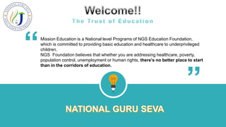 Mission Education is a National level Programs of NGS Education Foundation,
which is committed to providing basic education and healthcare to underprivileged
children.
NGS Foundation believes that whether you are addressing healthcare, poverty,
population control, unemployment or human rights, there's no better place to start
than in the corridors of education.
“ “
 