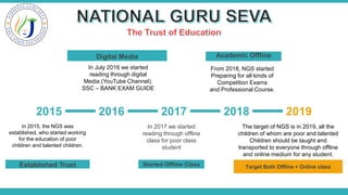 2015 2016 2017 2018 2019
In 2015, the NGS was
established, who started working
for the education of poor
children and talented children.
Established Trust
In July 2016 we started
reading through digital
Media (YouTube Channel).
SSC – BANK EXAM GUIDE
Digital Media
In 2017 we started
reading through offline
class for poor class
student
Started Offline Class
The target of NGS is in 2019, all the
children of whom are poor and talented
Children should be taught and
transported to everyone through offline
and online medium for any student.
Target Both Offline + Online class
From 2018, NGS started
Preparing for all kinds of
Competition Exams
and Professional Course.
Academic Offline
 