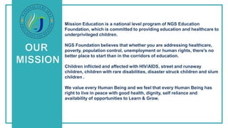 Our
Mission
Mission Education is a national level program of NGS Education
Foundation, which is committed to providing education and healthcare to
underprivileged children.
NGS Foundation believes that whether you are addressing healthcare,
poverty, population control, unemployment or human rights, there's no
better place to start than in the corridors of education.
Children inflicted and affected with HIV/AIDS, street and runaway
children, children with rare disabilities, disaster struck children and slum
children .
We value every Human Being and we feel that every Human Being has
right to live in peace with good health, dignity, self reliance and
availability of opportunities to Learn & Grow.
 