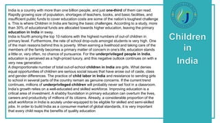 India is a country with more than one billion people, and just one-third of them can read.
Rapidly growing size of population, shortages of teachers, books, and basic facilities, and
insufficient public funds to cover education costs are some of the nation’s toughest challenge
s. This is where Children in India are facing the basic challenges. According to a study, more
than 30% of educational funds are allocated towards higher education, leaving the primary
education in India in sway.
India is fourth among the top 10 nations with the highest numbers of out-of children in
primary level. Furthermore, the rate of school drop-outs amongst students is very high. One
of the main reasons behind this is poverty. When earning a livelihood and taking care of the
members of the family becomes a primary matter of concern in one’s life, education stands
a little or, very often, no chance of pursuance. For the underprivileged people in India,
education is perceived as a high-priced luxury, and this negative outlook continues on with e
very new generation.
A disproportionate number of total out-of-school children in India are girls. What denies
equal opportunities of children are serious social issues that have arose out of caste, class
and gender differences. The practice of child labor in India and resistance to sending girls
to school in several parts of the country remain as genuine concerns. If the current trend
continues, millions of underprivileged children will probably never set foot in a classroom.
India’s growth relies on a well-educated and skilled workforce. Improving education is a
critical area of investment. A shabby foundation in primary education can overturn the lives,
careers and productivity of millions of its citizens. Already, a considerable proportion of the
adult workforce in India is acutely under-equipped to be eligible for skilled and semi-skilled
jobs. In order to build India as a consumer market of global standards, it is very important
that every child reaps the benefits of quality education
 