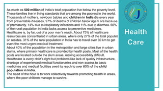 As much as 500 million of India’s total population live below the poverty level.
These families live in living standards that are among the poorest in the world.
Thousands of mothers, newborn babies and children in India die every year
from preventable diseases. 27% of deaths of children below age 5 are because
of prematurity, 14% due to respiratory infections and 11% due to diarrhea. 66%
of the rural population in India lacks access to preventive medicines.
Healthcare is, by far, out of a poor man’s reach. About 75% of healthcare
resources are concentrated in urban areas, where only 27% of the total populati
on resides. 31% of the rural population in India has to travel over 30 km to get
even the most urgent medical treatment.
About 40% of the population in the metropolitan and large cities live in urban
slums, where primary healthcare is provided by health posts. Most of the health
posts are located outside the slum areas, making accessibility difficult.
Healthcare is every child’s right but problems like lack of quality infrastructure,
shortage of experienced medical functionaries and non-access to basic
medicines and medical facilities avert its reach to over 60% of the child
population in India.
The need of the hour is to work collectively towards promoting health in areas,
where the poor children manage to survive.
 
