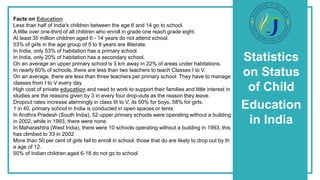 Statistics
on Status
of Child
Education
in India
Facts on Education
Less than half of India's children between the age 6 and 14 go to school.
A little over one-third of all children who enroll in grade one reach grade eight.
At least 35 million children aged 6 - 14 years do not attend school.
53% of girls in the age group of 5 to 9 years are illiterate.
In India, only 53% of habitation has a primary school.
In India, only 20% of habitation has a secondary school.
On an average an upper primary school is 3 km away in 22% of areas under habitations.
In nearly 60% of schools, there are less than two teachers to teach Classes I to V.
On an average, there are less than three teachers per primary school. They have to manage
classes from I to V every day.
High cost of private education and need to work to support their families and little interest in
studies are the reasons given by 3 in every four drop-outs as the reason they leave.
Dropout rates increase alarmingly in class III to V, its 50% for boys, 58% for girls.
1 in 40, primary school in India is conducted in open spaces or tents.
In Andhra Pradesh (South India), 52 upper primary schools were operating without a building
in 2002, while in 1993, there were none.
In Maharashtra (West India), there were 10 schools operating without a building in 1993, this
has climbed to 33 in 2002.
More than 50 per cent of girls fail to enroll in school; those that do are likely to drop out by th
e age of 12.
50% of Indian children aged 6-18 do not go to school
 