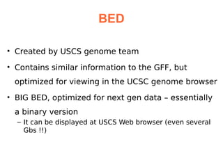 BED

• Created by USCS genome team

• Contains similar information to the GFF, but
 optimized for viewing in the UCSC genome browser
• BIG BED, optimized for next gen data – essentially
 a binary version
  – It can be displayed at USCS Web browser (even several
    Gbs !!)
 
