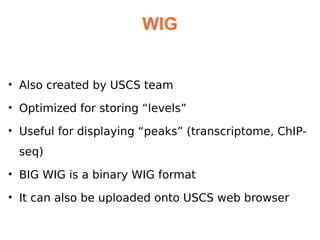 WIG


• Also created by USCS team

• Optimized for storing “levels”

• Useful for displaying “peaks” (transcriptome, ChIP-
 seq)
• BIG WIG is a binary WIG format

• It can also be uploaded onto USCS web browser
 