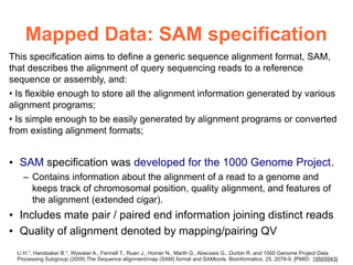 Mapped Data: SAM specification
This specification aims to define a generic sequence alignment format, SAM,
that describes the alignment of query sequencing reads to a reference
sequence or assembly, and:
• Is flexible enough to store all the alignment information generated by various
alignment programs;
• Is simple enough to be easily generated by alignment programs or converted
from existing alignment formats;


• SAM specification was developed for the 1000 Genome Project.
   – Contains information about the alignment of a read to a genome and
     keeps track of chromosomal position, quality alignment, and features of
     the alignment (extended cigar).
• Includes mate pair / paired end information joining distinct reads
• Quality of alignment denoted by mapping/pairing QV
 Li H.*, Handsaker B.*, Wysoker A., Fennell T., Ruan J., Homer N., Marth G., Abecasis G., Durbin R. and 1000 Genome Project Data
 Processing Subgroup (2009) The Sequence alignment/map (SAM) format and SAMtools. Bioinformatics, 25, 2078-9. [PMID: 19505943]
 