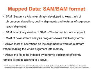 Mapped Data: SAM/BAM format
●
     SAM (Sequence Alignment/Map) developed to keep track of
     chromosomal position, quality alignments and features of sequence
     reads alignment.

• BAM is a binary version of SAM - This format is more compact

• Most of downstream analysis programs takes this binary format

• Allows most of operations on the alignment to work on a stream
without loading the whole alignment into memory

• Allows the file to be indexed by genomic position to efficiently
retrieve all reads aligning to a locus.

    Li H.*, Handsaker B.*, Wysoker A., Fennell T., Ruan J., Homer N., Marth G., Abecasis G., Durbin R. and 1000 Genome Project Data
    Processing Subgroup (2009) The Sequence alignment/map (SAM) format and SAMtools. Bioinformatics, 25, 2078-9. [PMID: 19505943]
 