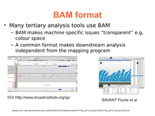 BAM format
• Many tertiary analysis tools use BAM
   – BAM makes machine specific issues “transparent” e.g.
     colour space
   – A common format makes downstream analysis
     independent from the mapping program




 IGV http://www.broadinstitute.org/igv
                                                                                              SAVANT Fiume et al

   Adapted from http://www.bioinformatics.ca/files/CBW%20-%20presentations/HTSeq_2010_Module%202/HTSeq_2010_Module%202.pdf
 