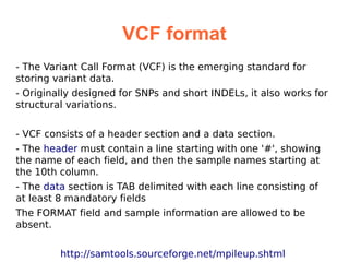 VCF format
- The Variant Call Format (VCF) is the emerging standard for
storing variant data.
- Originally designed for SNPs and short INDELs, it also works for
structural variations.


- VCF consists of a header section and a data section.
- The header must contain a line starting with one '#', showing
the name of each field, and then the sample names starting at
the 10th column.
- The data section is TAB delimited with each line consisting of
at least 8 mandatory fields
The FORMAT field and sample information are allowed to be
absent.


         http://samtools.sourceforge.net/mpileup.shtml
 