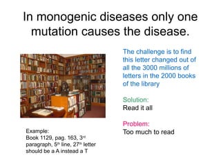 In monogenic diseases only one
  mutation causes the disease.
                                   The challenge is to find
                                   this letter changed out of
                                   all the 3000 millions of
                                   letters in the 2000 books
                                   of the library
     T
                                   Solution:
                                   Read it all

                                   Problem:
Example:                           Too much to read
Book 1129, pag. 163, 3rd
paragraph, 5th line, 27th letter
should be a A instead a T
 