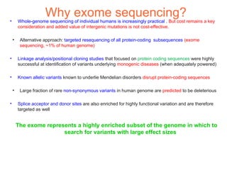 •
                     Why exome sequencing?
        Whole-genome sequencing of individual humans is increasingly practical . But cost remains a key
        consideration and added value of intergenic mutations is not cost-effective.

    ●
         Alternative approach: targeted resequencing of all protein-coding subsequences (exome
         sequencing, ~1% of human genome)

•       Linkage analysis/positional cloning studies that focused on protein coding sequences were highly
        successful at identification of variants underlying monogenic diseases (when adequately powered)

•       Known allelic variants known to underlie Mendelian disorders disrupt protein-coding sequences

    ●
         Large fraction of rare non-synonymous variants in human genome are predicted to be deleterious

•       Splice acceptor and donor sites are also enriched for highly functional variation and are therefore
        targeted as well


        The exome represents a highly enriched subset of the genome in which to
                        search for variants with large effect sizes
 