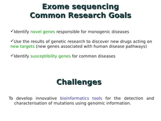 Exome sequencing
         Common Research Goals

Identify novel genes responsible for monogenic diseases

Use the results of genetic research to discover new drugs acting on
new targets (new genes associated with human disease pathways)

Identify susceptibility genes for common diseases




                      Challenges

To develop innovative bioinformatics tools for the detection and
  characterisation of mutations using genomic information.
 