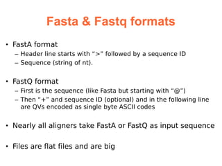 Fasta & Fastq formats
• FastA format
  – Header line starts with “>” followed by a sequence ID
  – Sequence (string of nt).


• FastQ format
  – First is the sequence (like Fasta but starting with “@”)
  – Then “+” and sequence ID (optional) and in the following line
    are QVs encoded as single byte ASCII codes


• Nearly all aligners take FastA or FastQ as input sequence

• Files are flat files and are big
 