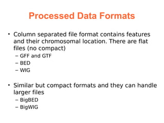 Processed Data Formats
• Column separated file format contains features
  and their chromosomal location. There are flat
  files (no compact)
  – GFF and GTF
  – BED
  – WIG


• Similar but compact formats and they can handle
  larger files
  – BigBED
  – BigWIG
 
