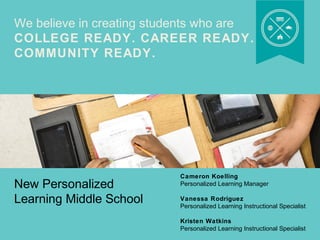 We believe in creating students who are 
COLLEGE READY. CAREER READY. 
COMMUNITY READY. 
New Personalized 
Learning Middle School 
Cameron Koelling 
Personalized Learning Manager 
Vanessa Rodriguez 
Personalized Learning Instructional Specialist 
Kristen Watkins 
Personalized Learning Instructional Specialist 
 