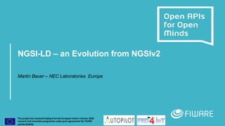 This project has received funding from the European Union’s Horizon 2020
research and innovation programme under grant agreements No 731993
and No 814918.
NGSI-LD – an Evolution from NGSIv2
Martin Bauer – NEC Laboratories Europe
 