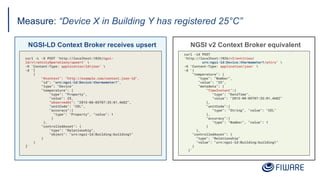Measure: “Device X in Building Y has registered 25°C”
NGSI v2 Context Broker equivalent
NGSI-LD Context Broker receives upsert
curl -iX POST
'http://localhost:1026/v2/entities/
urn:ngsi-ld:Device:thermometer1/attrs' 
-H 'Content-Type: application/json' 
-d '{
"temperature": {
"type": "Number",
"value": "25",
"metadata": {
"TimeInstant":{
"type": "DateTime",
"value": "2015-08-05T07:35:01.468Z"
},
"unitCode":{
"type": "String", "value": "CEL"
},
"accuracy":{
"type": "Number", "value": 1
}
},
"controlledAsset": {
"type": "Relationship"
"value": "urn:ngsi-ld:Building:building1"
}
}'
curl -L -X POST 'http://localhost:1026/ngsi-
ld/v1/entityOperations/upsert' 
-H 'Content-Type: application/ld+json' 
-d '[
{
"@context": "http://example.com/context.json-ld",
"id": "urn:ngsi-ld:Device:thermometer1",
"type": "Device"
"temperature": {
"type": "Property",
"value": 25,
“observedAt": "2015-08-05T07:35:01.468Z",
"unitCode": "CEL",
"accuracy":{
"type": "Property", "value": 1
}
},
"controlledAsset": {
"type": "Relationship",
"object": "urn:ngsi-ld:Building:building1"
}
}
]'
 