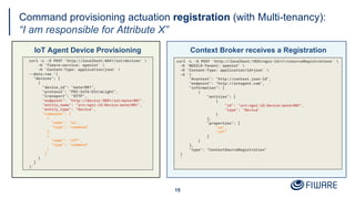 Command provisioning actuation registration (with Multi-tenancy):
“I am responsible for Attribute X”
IoT Agent Device Provisioning
15
Context Broker receives a Registration
curl -L -X POST 'http://localhost:4041/iot/devices' 
-H 'fiware-service: openiot' 
-H 'Content-Type: application/json' 
--data-raw '{
"devices": [
{
"device_id": "water001",
"protocol": "PDI-IoTA-UltraLight",
"transport": "HTTP",
"endpoint": "http://device:3001/iot/water001",
"entity_name": "urn:ngsi-ld:Device:water001",
"entity_type": "Device",
"commands": [
{
"name": "on",
"type": "command"
},
{
"name": "off",
"type": "command"
}
]
}
]
}'
curl -L -X POST 'http://localhost:1026/ngsi-ld/v1/csourceRegistrations' 
-H 'NGSILD-Tenant: openiot' 
-H 'Content-Type: application/ld+json' 
-d '{
"@context": "http://context.json-ld",
"endpoint": "http://iotagent.com",
"information": [
{
"entities": [
{
"id": "urn:ngsi-ld:Device:water001",
"type": "Device"
}
],
"properties": [
"on",
"off"
]
}
],
"type": "ContextSourceRegistration"
}
'
 