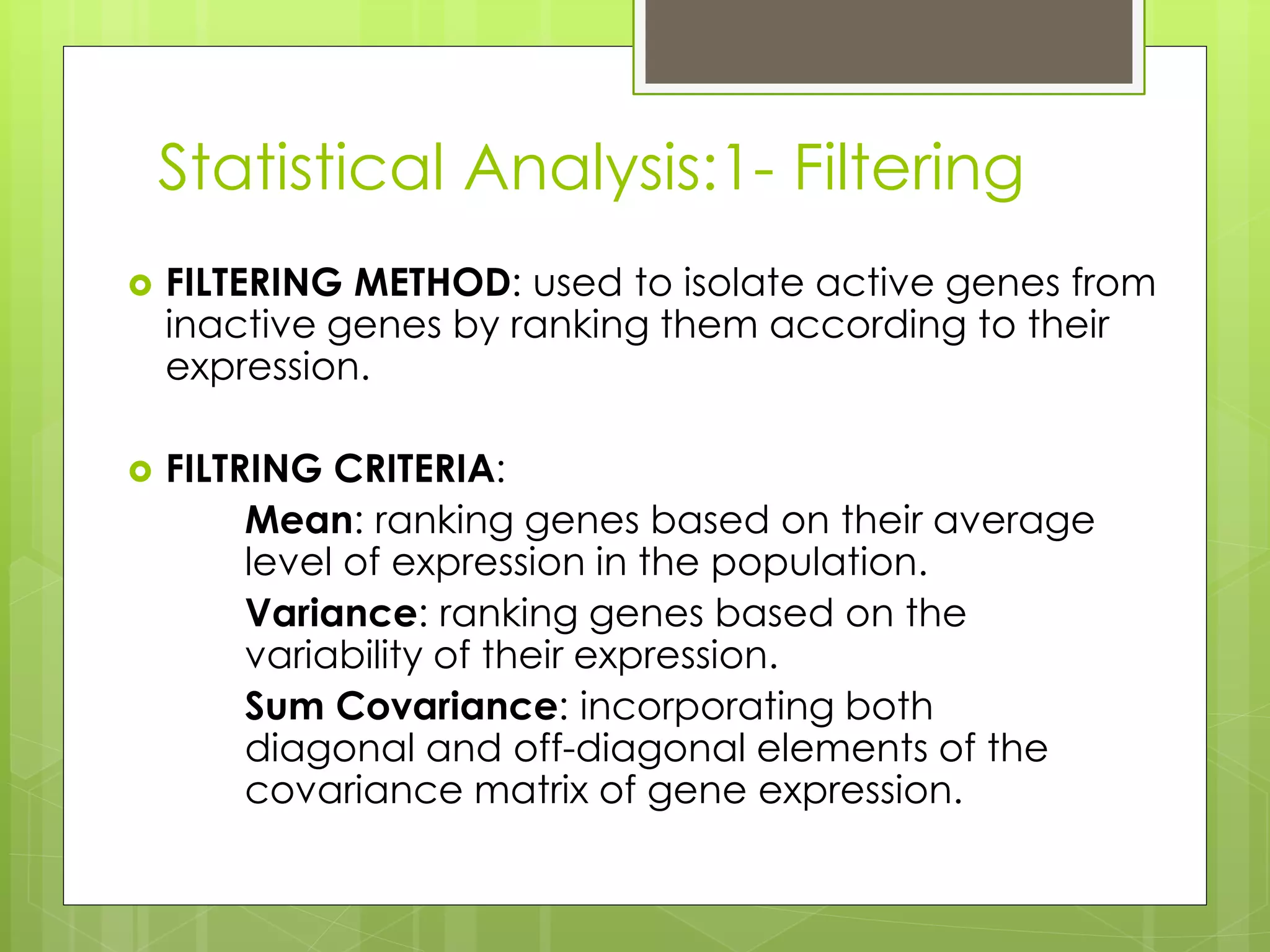Statistical Analysis:1- Filtering
FILTERING METHOD: used to isolate active genes from
inactive genes by ranking them according to their
expression.
FILTRING CRITERIA:
Mean: ranking genes based on their average
level of expression in the population.
Variance: ranking genes based on the
variability of their expression.
Sum Covariance: incorporating both
diagonal and off-diagonal elements of the
covariance matrix of gene expression.