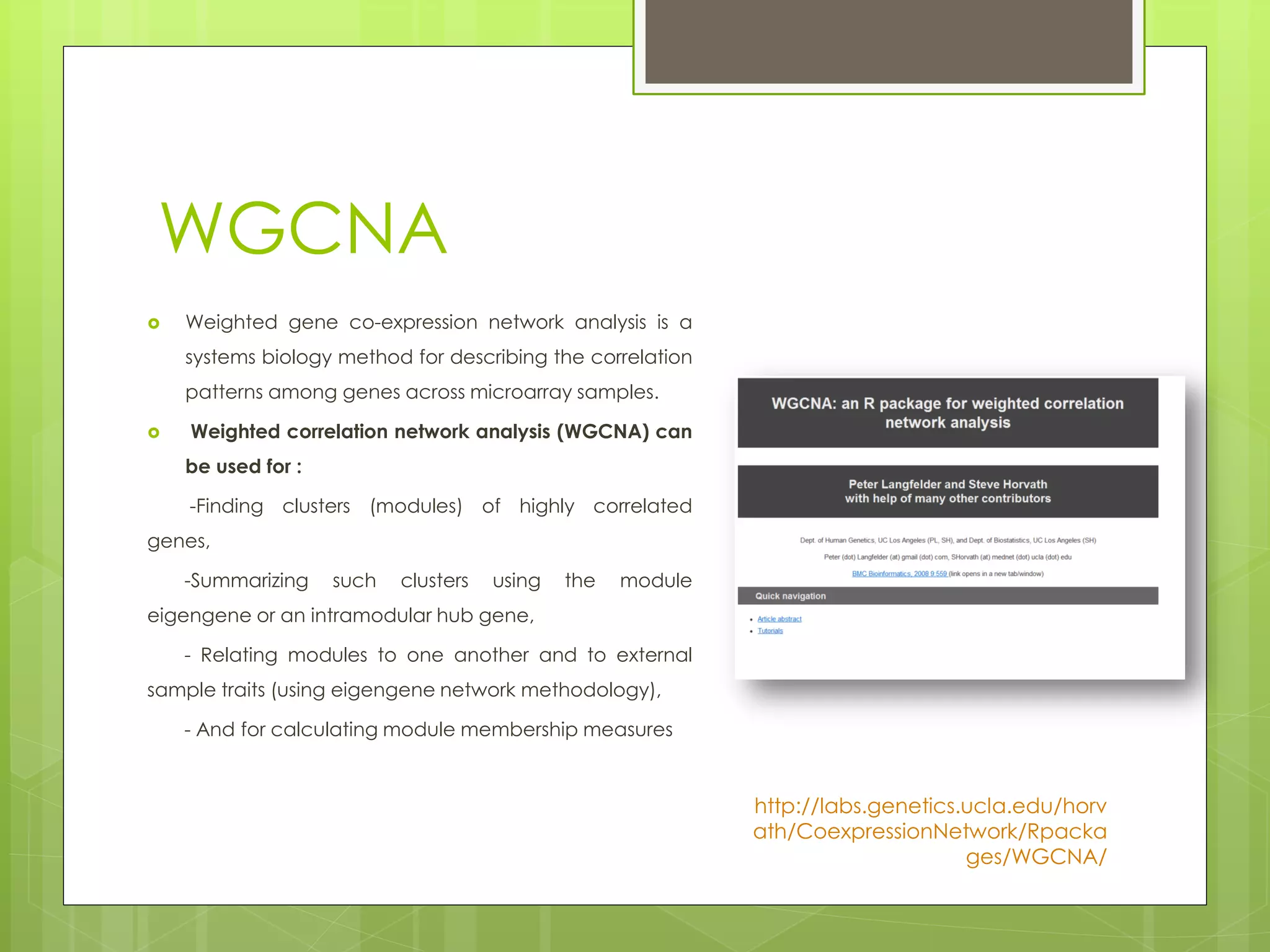WGCNA
Weighted gene co-expression network analysis is a
systems biology method for describing the correlation
patterns among genes across microarray samples.
Weighted correlation network analysis (WGCNA) can
be used for :
-Finding clusters (modules) of highly correlated
genes,
-Summarizing such clusters using the module
eigengene or an intramodular hub gene,
- Relating modules to one another and to external
sample traits (using eigengene network methodology),
- And for calculating module membership measures
http://labs.genetics.ucla.edu/horv
ath/CoexpressionNetwork/Rpacka
ges/WGCNA/