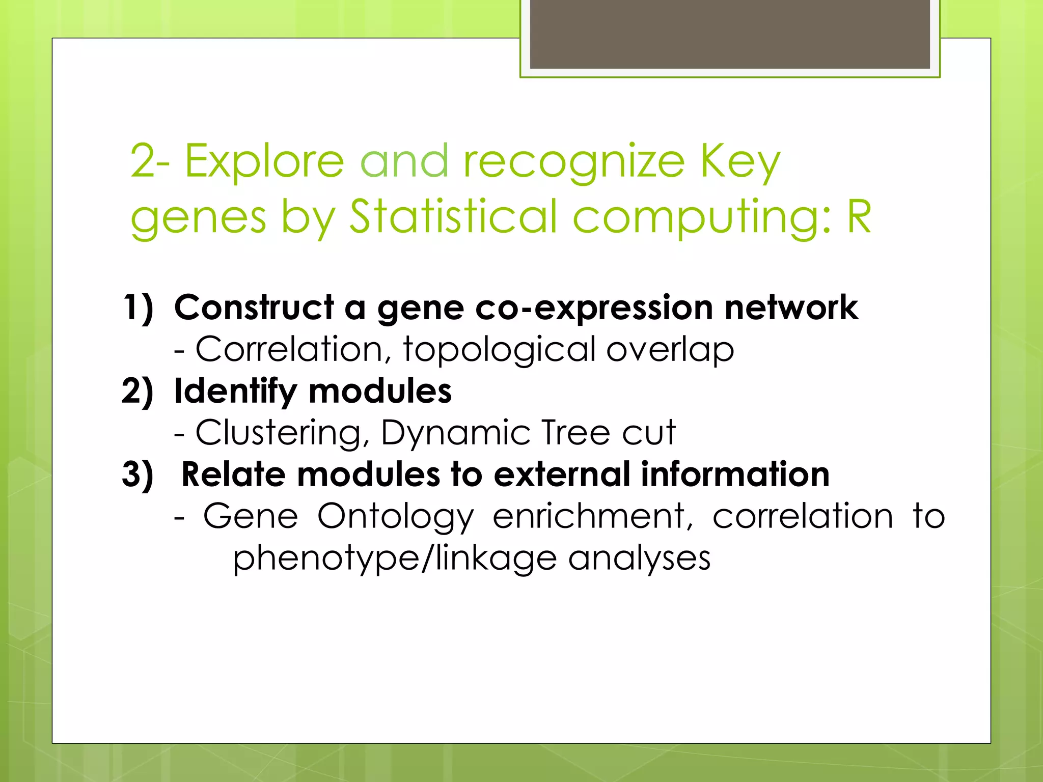 2- Explore and recognize Key
genes by Statistical computing: R
1) Construct a gene co-expression network
- Correlation, topological overlap
2) Identify modules
- Clustering, Dynamic Tree cut
3) Relate modules to external information
- Gene Ontology enrichment, correlation to
phenotype/linkage analyses