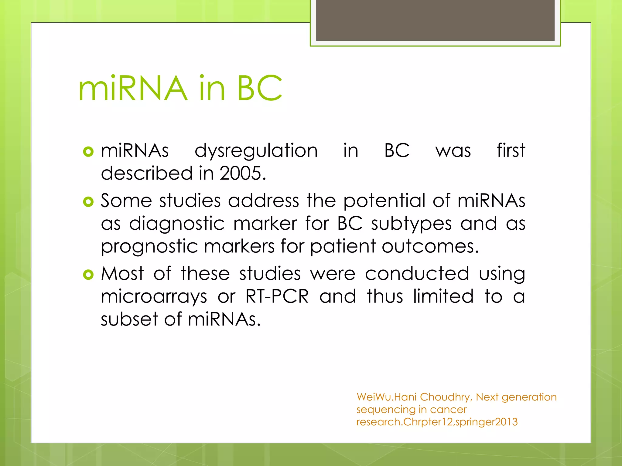 miRNA in BC
miRNAs dysregulation in BC was first
described in 2005.
Some studies address the potential of miRNAs
as diagnostic marker for BC subtypes and as
prognostic markers for patient outcomes.
Most of these studies were conducted using
microarrays or RT-PCR and thus limited to a
subset of miRNAs.
WeiWu.Hani Choudhry, Next generation
sequencing in cancer
research.Chrpter12,springer2013