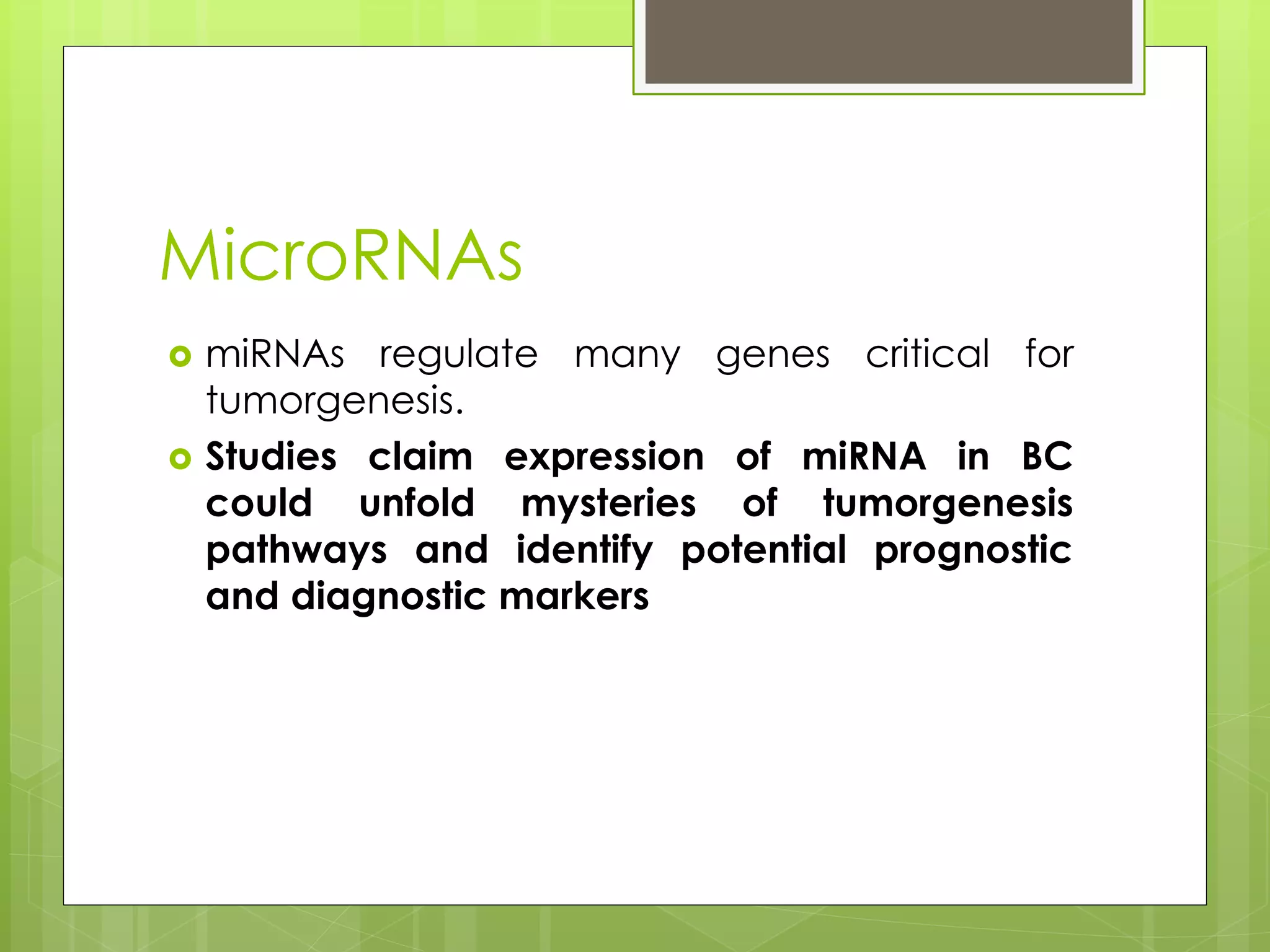 MicroRNAs
miRNAs regulate many genes critical for
tumorgenesis.
Studies claim expression of miRNA in BC
could unfold mysteries of tumorgenesis
pathways and identify potential prognostic
and diagnostic markers