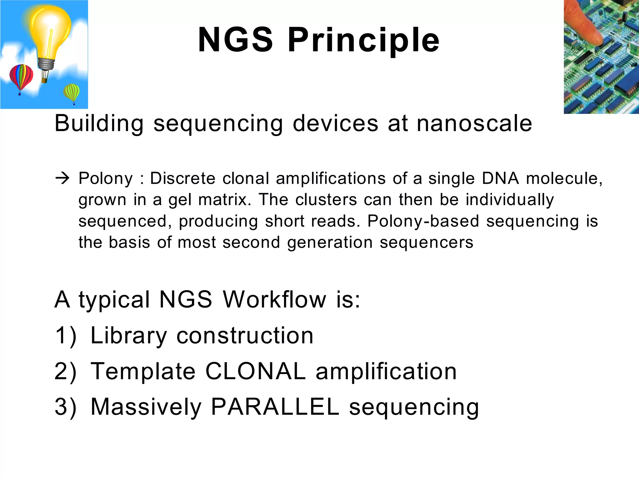 NGS Principle

Building sequencing devices at nanoscale

 Polony : Discrete clonal amplifications of a single DNA molecule,
  grown in a gel matrix. The clusters can then be individually
  sequenced, producing short reads. Polony-based sequencing is
  the basis of most second generation sequencers


A typical NGS Workflow is:
1) Library construction
2) Template CLONAL amplification
3) Massively PARALLEL sequencing
 
