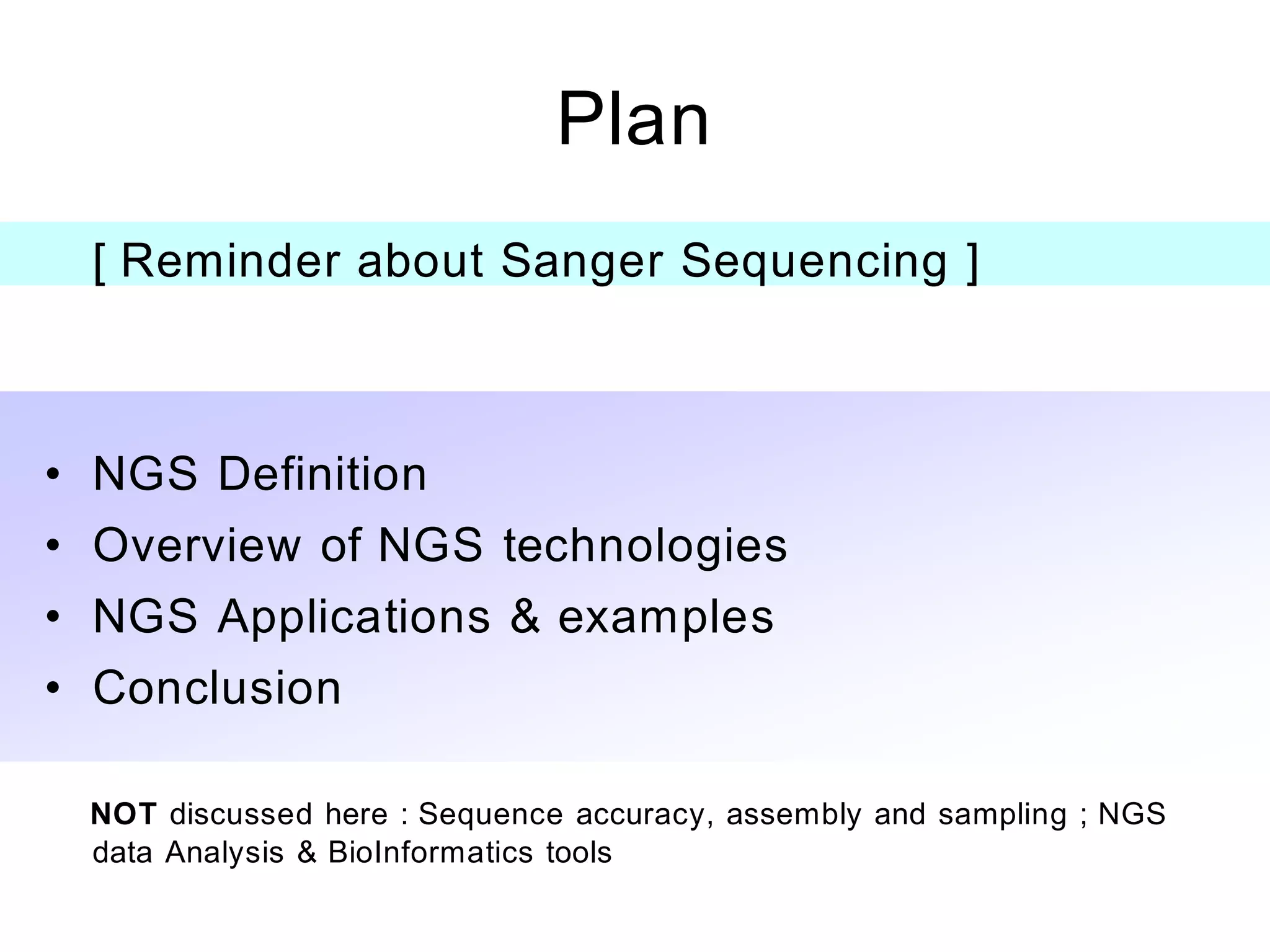 Plan
  [ Reminder about Sanger Sequencing ]



• NGS Definition
• Overview of NGS technologies
• NGS Applications & examples
• Conclusion

 NOT discussed here : Sequence accuracy, assembly and sampling ; NGS
 data Analysis & BioInformatics tools
 