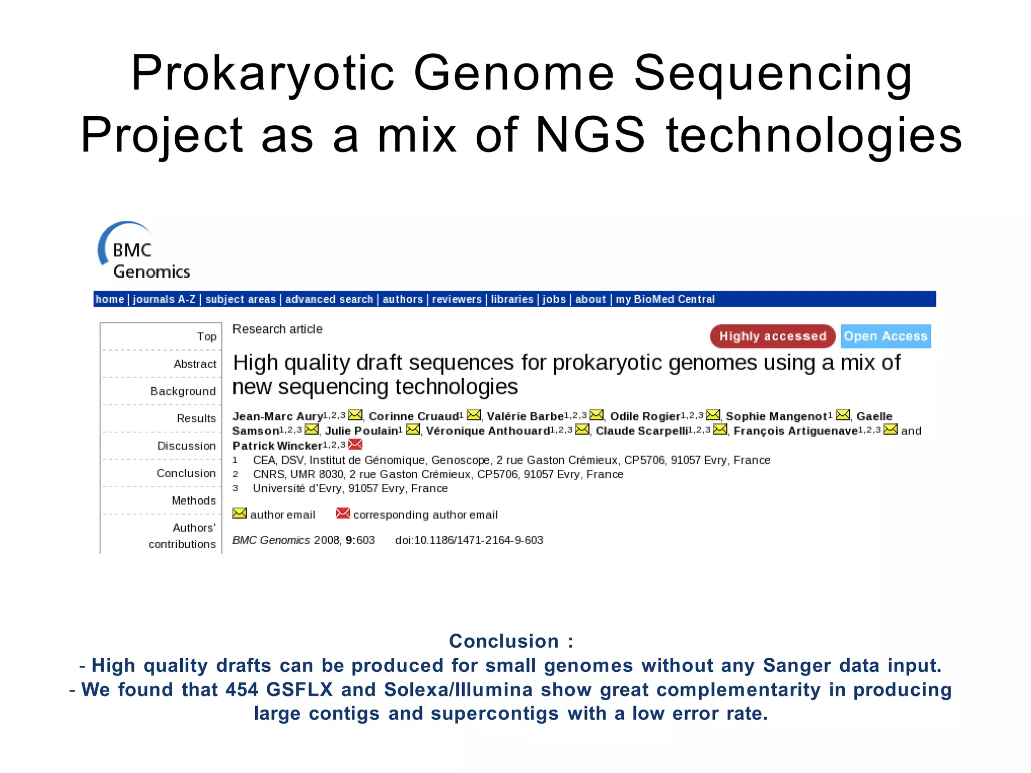Prokaryotic Genome Sequencing
 Project as a mix of NGS technologies




                                         Conclusion :
  - High quality drafts can be produced for small genomes without any Sanger data input.
- We found that 454 GSFLX and Solexa/Illumina show great complementarity in producing
                     large contigs and supercontigs with a low error rate.
 