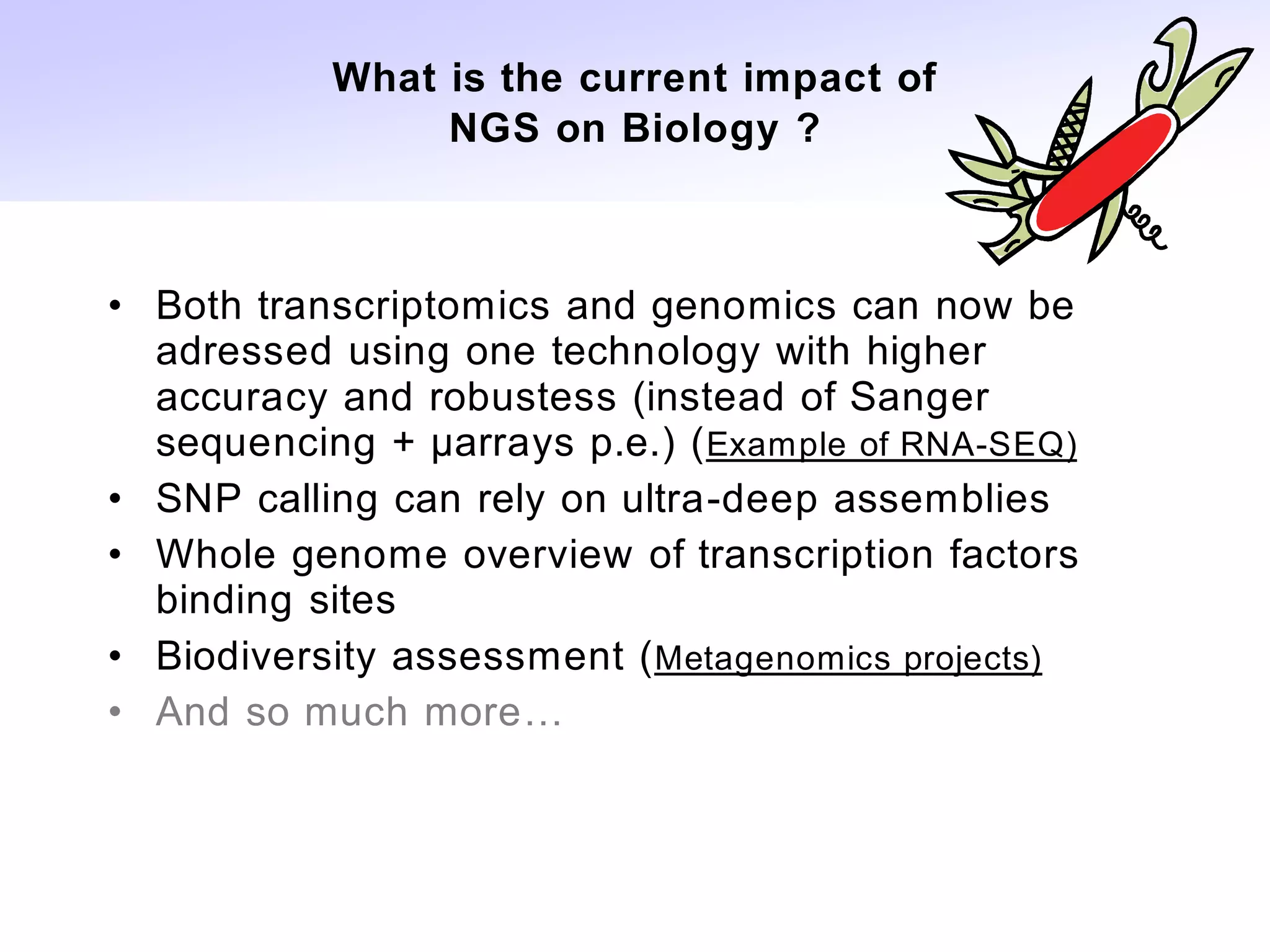 What is the current impact of
                NGS on Biology ?



• Both transcriptomics and genomics can now be
  adressed using one technology with higher
  accuracy and robustess (instead of Sanger
  sequencing + µarrays p.e.) ( Example of RNA-SEQ)
• SNP calling can rely on ultra-deep assemblies
• Whole genome overview of transcription factors
  binding sites
• Biodiversity assessment ( Metagenomics projects)
• And so much more…
 