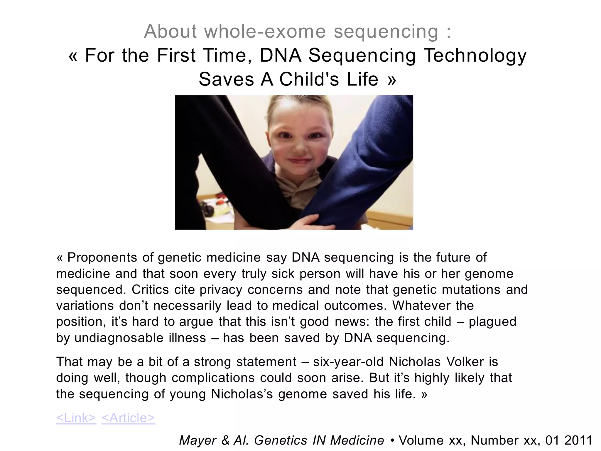 About whole-exome sequencing :
 « For the First Time, DNA Sequencing Technology
                Saves A Child's Life »




« Proponents of genetic medicine say DNA sequencing is the future of
medicine and that soon every truly sick person will have his or her genome
sequenced. Critics cite privacy concerns and note that genetic mutations and
variations don’t necessarily lead to medical outcomes. Whatever the
position, it’s hard to argue that this isn’t good news: the first child – plagued
by undiagnosable illness – has been saved by DNA sequencing.
That may be a bit of a strong statement – six-year-old Nicholas Volker is
doing well, though complications could soon arise. But it’s highly likely that
the sequencing of young Nicholas’s genome saved his life. »
<Link> <Article>
                     Mayer & Al. Genetics IN Medicine • Volume xx, Number xx, 01 2011
 
