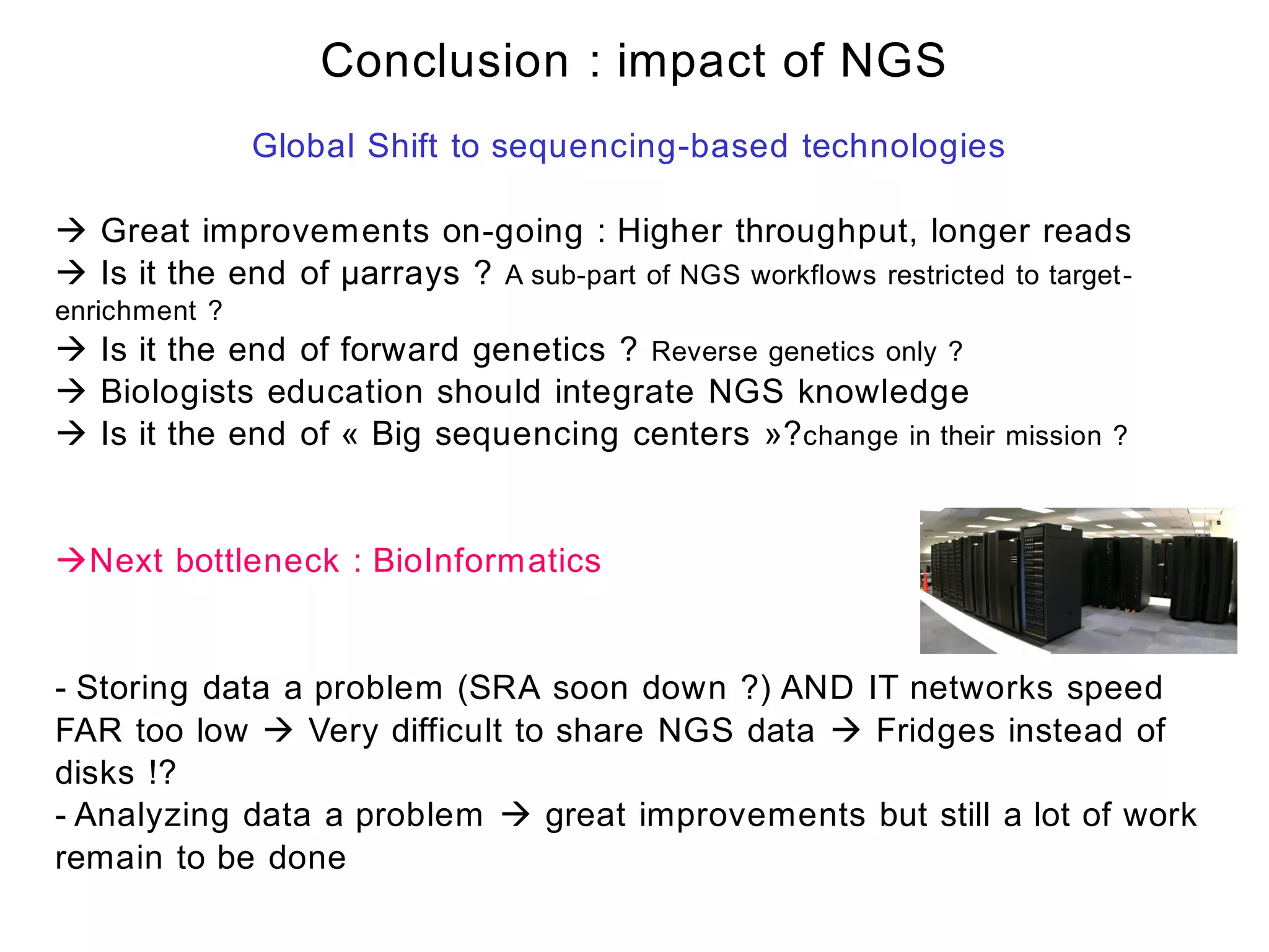 Conclusion : impact of NGS
               Global Shift to sequencing-based technologies

 Great improvements on-going : Higher throughput, longer reads
 Is it the end of µarrays ? A sub-part of NGS workflows restricted to target-
enrichment ?
 Is it the end of forward genetics ? Reverse genetics only ?
 Biologists education should integrate NGS knowledge
 Is it the end of « Big sequencing centers »? change in their mission ?


Next bottleneck : BioInformatics


- Storing data a problem (SRA soon down ?) AND IT networks speed
FAR too low  Very difficult to share NGS data  Fridges instead of
disks !?
- Analyzing data a problem  great improvements but still a lot of work
remain to be done
 