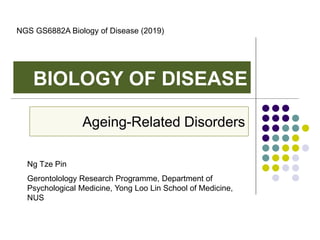 BIOLOGY OF DISEASE
Ageing-Related Disorders
Ng Tze Pin
Gerontolology Research Programme, Department of
Psychological Medicine, Yong Loo Lin School of Medicine,
NUS
NGS GS6882A Biology of Disease (2019)
 