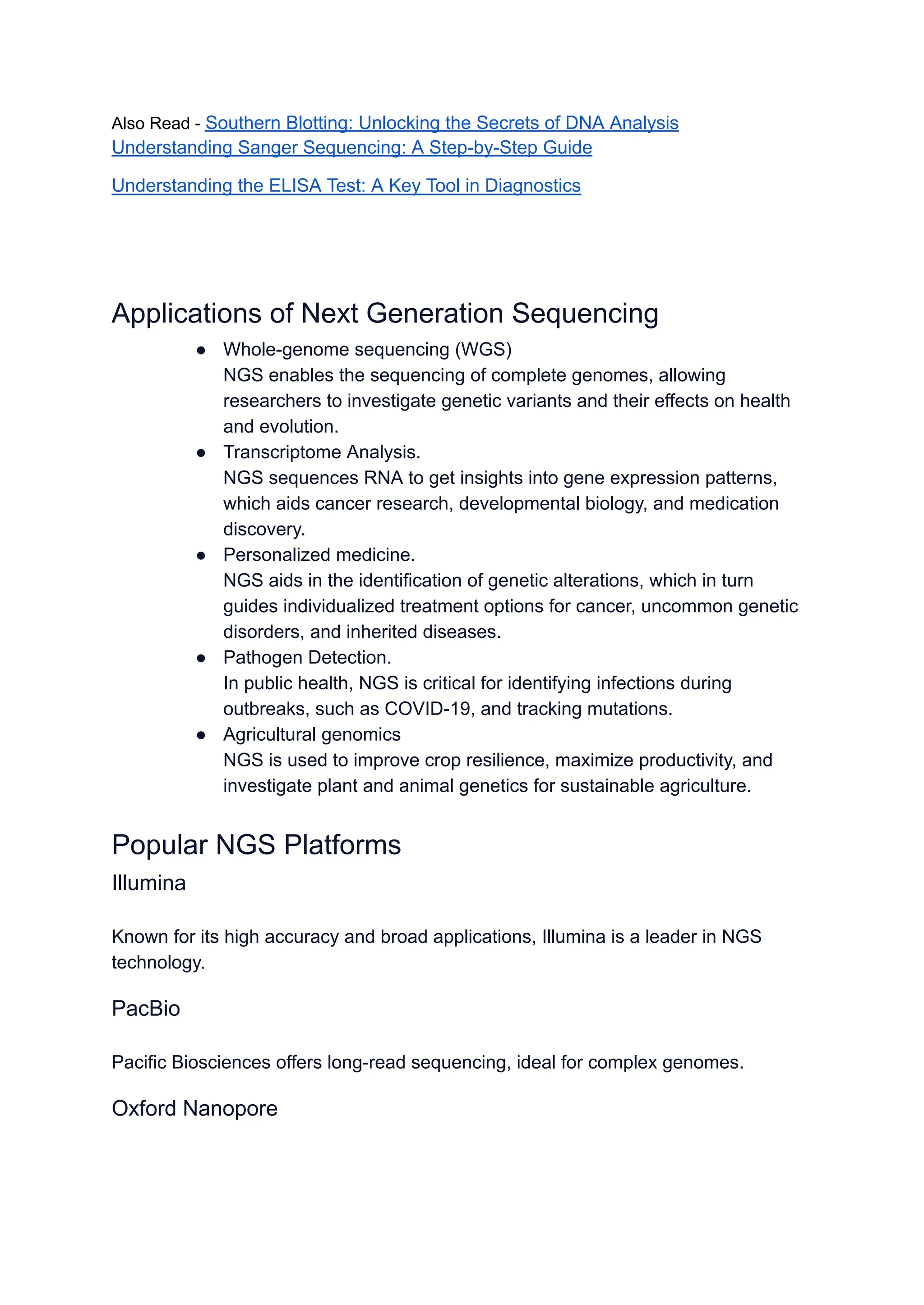 Also Read - Southern Blotting: Unlocking the Secrets of DNA Analysis
Understanding Sanger Sequencing: A Step-by-Step Guide
Understanding the ELISA Test: A Key Tool in Diagnostics
Applications of Next Generation Sequencing
● Whole-genome sequencing (WGS)
NGS enables the sequencing of complete genomes, allowing
researchers to investigate genetic variants and their effects on health
and evolution.
● Transcriptome Analysis.
NGS sequences RNA to get insights into gene expression patterns,
which aids cancer research, developmental biology, and medication
discovery.
● Personalized medicine.
NGS aids in the identification of genetic alterations, which in turn
guides individualized treatment options for cancer, uncommon genetic
disorders, and inherited diseases.
● Pathogen Detection.
In public health, NGS is critical for identifying infections during
outbreaks, such as COVID-19, and tracking mutations.
● Agricultural genomics
NGS is used to improve crop resilience, maximize productivity, and
investigate plant and animal genetics for sustainable agriculture.
Popular NGS Platforms
Illumina
Known for its high accuracy and broad applications, Illumina is a leader in NGS
technology.
PacBio
Pacific Biosciences offers long-read sequencing, ideal for complex genomes.
Oxford Nanopore
 