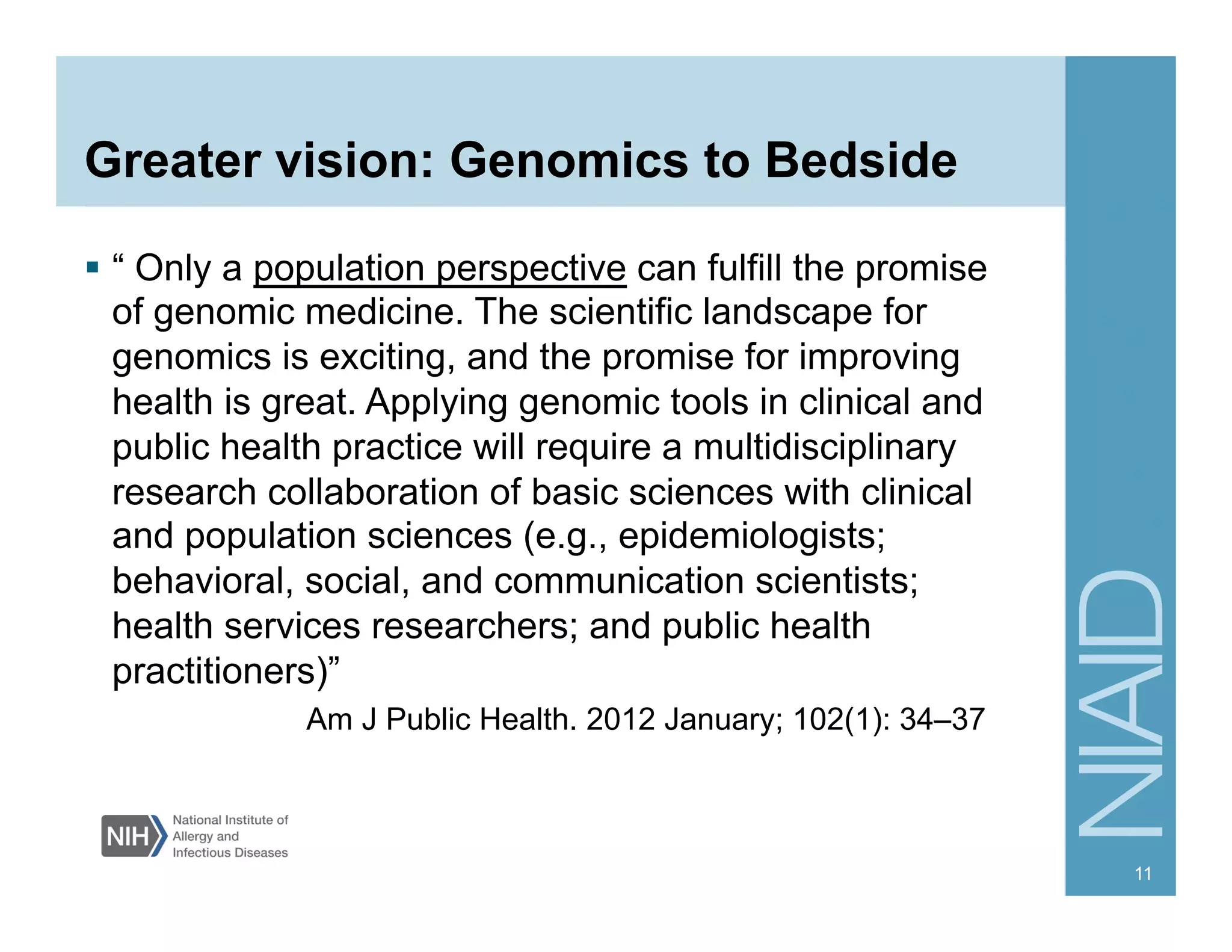 Greater vision: Genomics to Bedside
  “ Only a population perspective can fulfill the promise
of genomic medicine. The scientific landscape for
genomics is exciting, and the promise for improving
health is great. Applying genomic tools in clinical and
public health practice will require a multidisciplinary
research collaboration of basic sciences with clinical
and population sciences (e.g., epidemiologists;
behavioral, social, and communication scientists;
health services researchers; and public health
practitioners)”
Am J Public Health. 2012 January; 102(1): 34–37
11
 