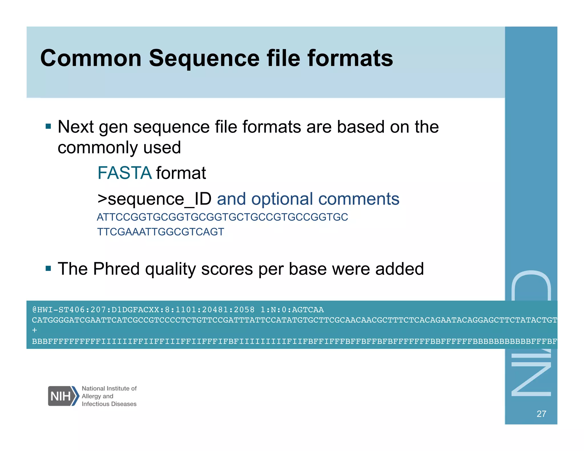 Common Sequence file formats
  Next gen sequence file formats are based on the
commonly used
FASTA format
>sequence_ID and optional comments
ATTCCGGTGCGGTGCGGTGCTGCCGTGCCGGTGC
TTCGAAATTGGCGTCAGT
  The Phred quality scores per base were added
27
@HWI-ST406:207:D1DGFACXX:8:1101:20481:2058 1:N:0:AGTCAA!
CATGGGGATCGAATTCATCGCCGTCCCCTCTGTTCCGATTTATTCCATATGTGCTTCGCAACAACGCTTTCTCACAGAATACAGGAGCTTCTATACTGTA!
+!
BBBFFFFFFFFFFIIIIIIFFIIFFIIIFFIIFFFIFBFIIIIIIIIIFIIFBFFIFFFBFFBFFBFBFFFFFFFBBFFFFFFBBBBBBBBBBBFFFBFB!
 