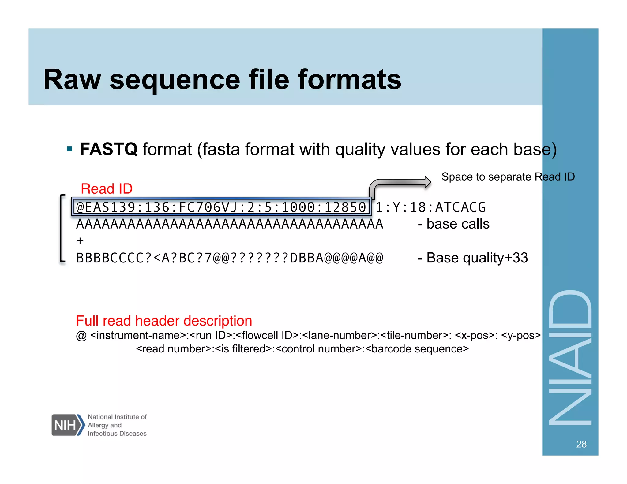 Raw sequence file formats
  FASTQ format (fasta format with quality values for each base)
28
@EAS139:136:FC706VJ:2:5:1000:12850 1:Y:18:ATCACG
AAAAAAAAAAAAAAAAAAAAAAAAAAAAAAAAAAAA - base calls
+
BBBBCCCC?<A?BC?7@@???????DBBA@@@@A@@ - Base quality+33
Full read header description"
@ <instrument-name>:<run ID>:<flowcell ID>:<lane-number>:<tile-number>: <x-pos>: <y-pos>
<read number>:<is filtered>:<control number>:<barcode sequence>
Space to separate Read ID
Read ID "
 